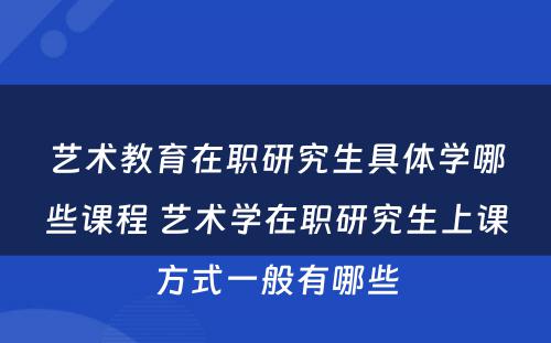 艺术教育在职研究生具体学哪些课程 艺术学在职研究生上课方式一般有哪些