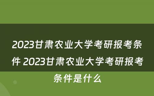 2023甘肃农业大学考研报考条件 2023甘肃农业大学考研报考条件是什么