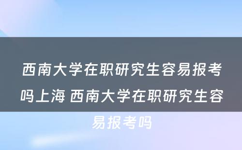 西南大学在职研究生容易报考吗上海 西南大学在职研究生容易报考吗