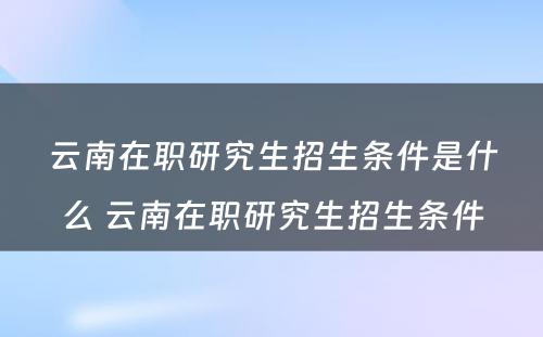 云南在职研究生招生条件是什么 云南在职研究生招生条件