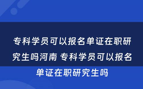 专科学员可以报名单证在职研究生吗河南 专科学员可以报名单证在职研究生吗