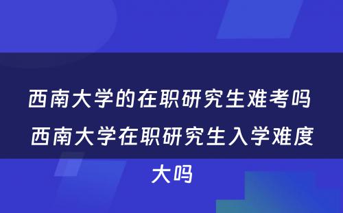 西南大学的在职研究生难考吗 西南大学在职研究生入学难度大吗