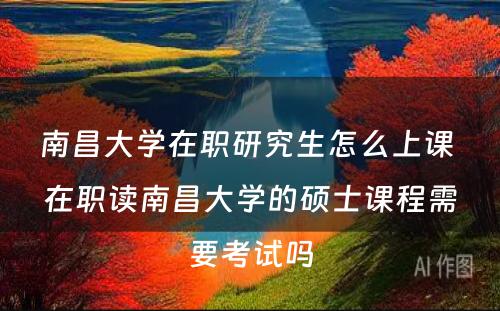 南昌大学在职研究生怎么上课 在职读南昌大学的硕士课程需要考试吗