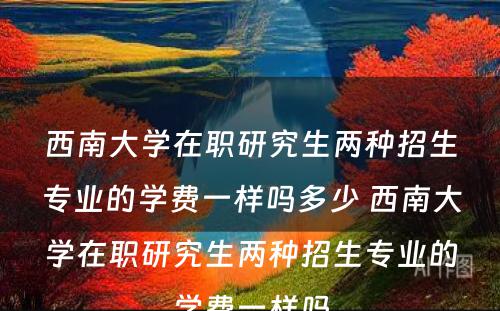 西南大学在职研究生两种招生专业的学费一样吗多少 西南大学在职研究生两种招生专业的学费一样吗