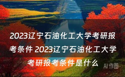 2023辽宁石油化工大学考研报考条件 2023辽宁石油化工大学考研报考条件是什么