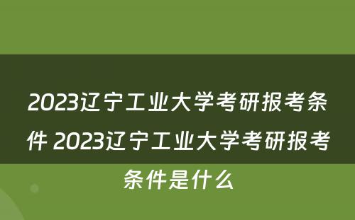 2023辽宁工业大学考研报考条件 2023辽宁工业大学考研报考条件是什么