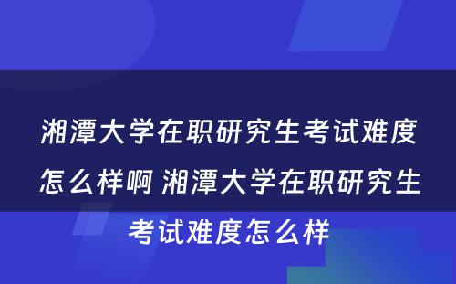 湘潭大学在职研究生考试难度怎么样啊 湘潭大学在职研究生考试难度怎么样