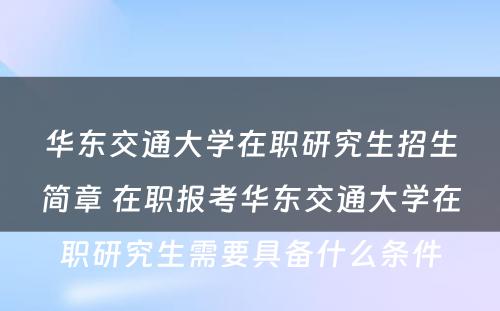 华东交通大学在职研究生招生简章 在职报考华东交通大学在职研究生需要具备什么条件