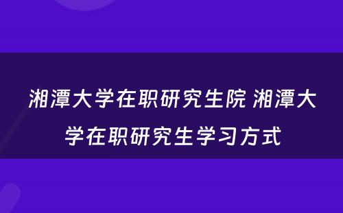 湘潭大学在职研究生院 湘潭大学在职研究生学习方式