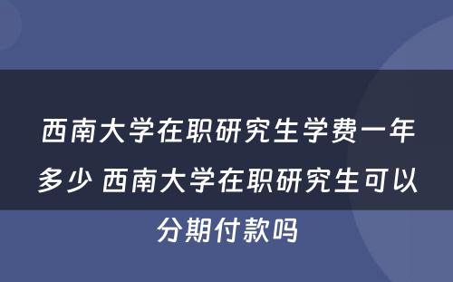 西南大学在职研究生学费一年多少 西南大学在职研究生可以分期付款吗