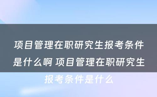 项目管理在职研究生报考条件是什么啊 项目管理在职研究生报考条件是什么