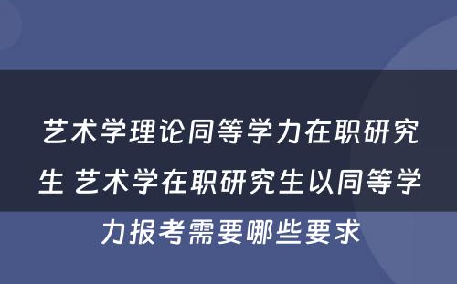 艺术学理论同等学力在职研究生 艺术学在职研究生以同等学力报考需要哪些要求