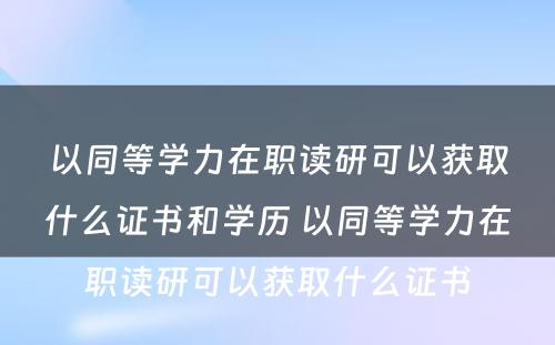 以同等学力在职读研可以获取什么证书和学历 以同等学力在职读研可以获取什么证书