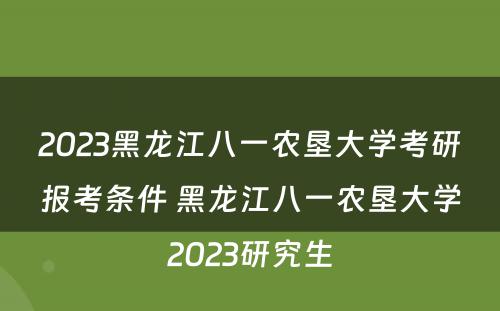 2023黑龙江八一农垦大学考研报考条件 黑龙江八一农垦大学2023研究生