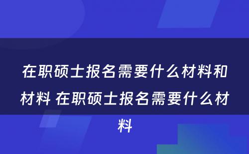 在职硕士报名需要什么材料和材料 在职硕士报名需要什么材料