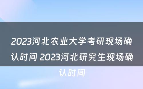 2023河北农业大学考研现场确认时间 2023河北研究生现场确认时间