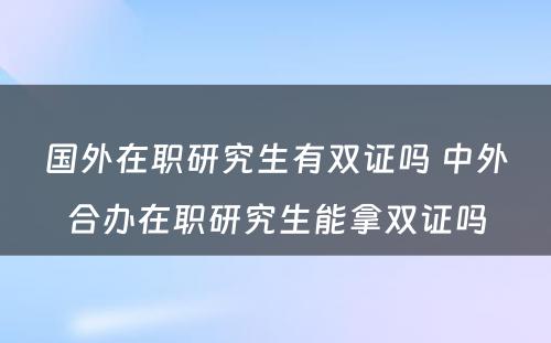 国外在职研究生有双证吗 中外合办在职研究生能拿双证吗