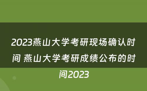 2023燕山大学考研现场确认时间 燕山大学考研成绩公布的时间2023