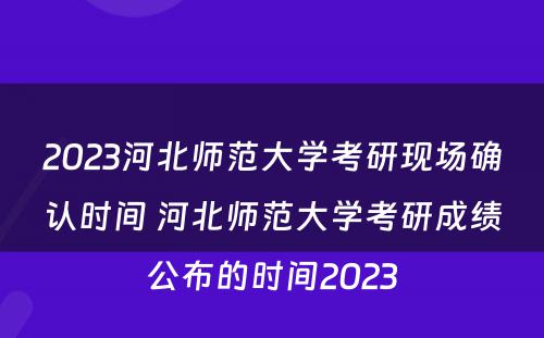 2023河北师范大学考研现场确认时间 河北师范大学考研成绩公布的时间2023
