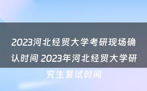 2023河北经贸大学考研现场确认时间 2023年河北经贸大学研究生复试时间
