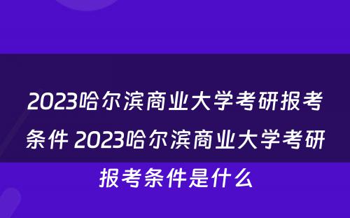 2023哈尔滨商业大学考研报考条件 2023哈尔滨商业大学考研报考条件是什么