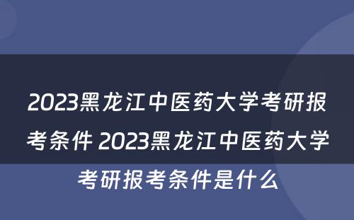 2023黑龙江中医药大学考研报考条件 2023黑龙江中医药大学考研报考条件是什么