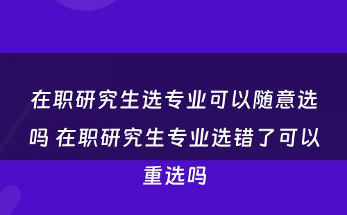 在职研究生选专业可以随意选吗 在职研究生专业选错了可以重选吗