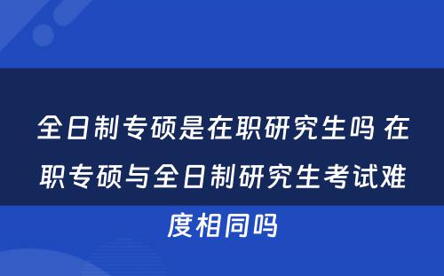 全日制专硕是在职研究生吗 在职专硕与全日制研究生考试难度相同吗