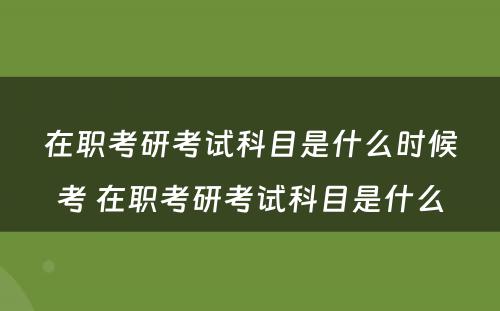 在职考研考试科目是什么时候考 在职考研考试科目是什么