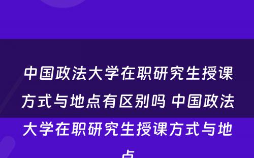 中国政法大学在职研究生授课方式与地点有区别吗 中国政法大学在职研究生授课方式与地点