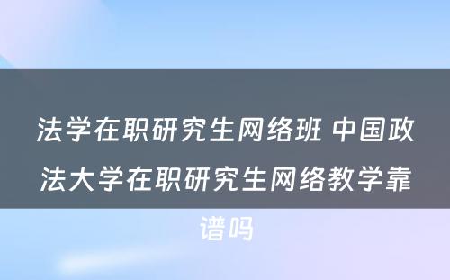 法学在职研究生网络班 中国政法大学在职研究生网络教学靠谱吗