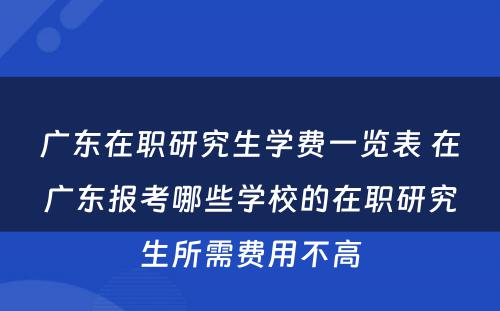 广东在职研究生学费一览表 在广东报考哪些学校的在职研究生所需费用不高