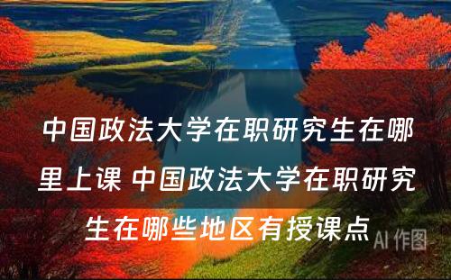 中国政法大学在职研究生在哪里上课 中国政法大学在职研究生在哪些地区有授课点