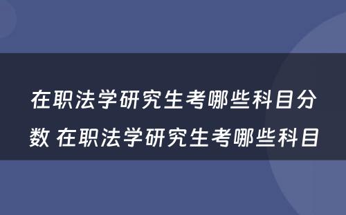 在职法学研究生考哪些科目分数 在职法学研究生考哪些科目