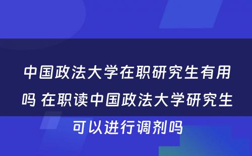 中国政法大学在职研究生有用吗 在职读中国政法大学研究生可以进行调剂吗