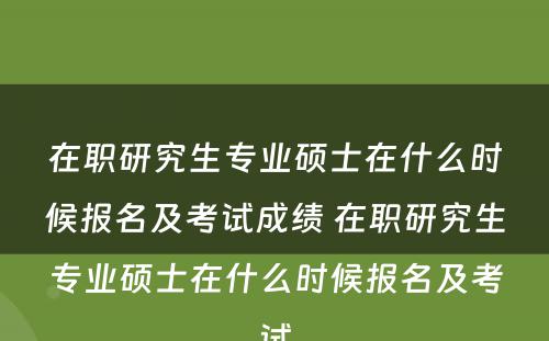 在职研究生专业硕士在什么时候报名及考试成绩 在职研究生专业硕士在什么时候报名及考试