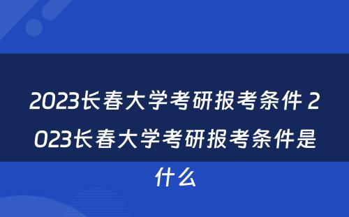 2023长春大学考研报考条件 2023长春大学考研报考条件是什么