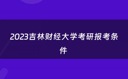 2023吉林财经大学考研报考条件 