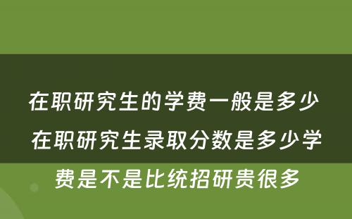 在职研究生的学费一般是多少 在职研究生录取分数是多少学费是不是比统招研贵很多