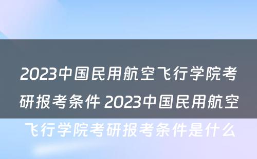 2023中国民用航空飞行学院考研报考条件 2023中国民用航空飞行学院考研报考条件是什么