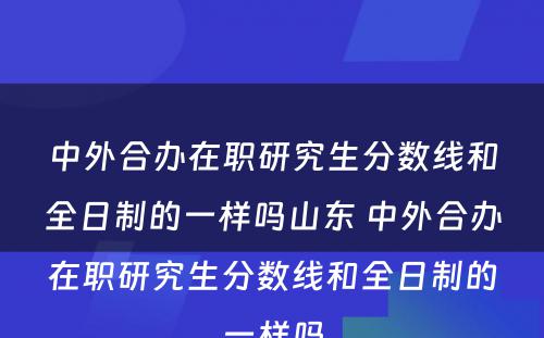 中外合办在职研究生分数线和全日制的一样吗山东 中外合办在职研究生分数线和全日制的一样吗