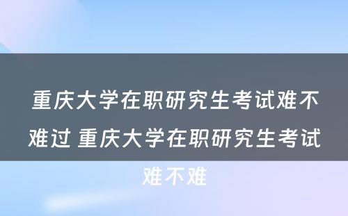 重庆大学在职研究生考试难不难过 重庆大学在职研究生考试难不难