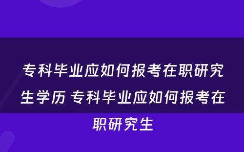 专科毕业应如何报考在职研究生学历 专科毕业应如何报考在职研究生