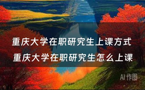 重庆大学在职研究生上课方式 重庆大学在职研究生怎么上课