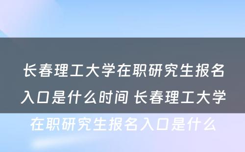 长春理工大学在职研究生报名入口是什么时间 长春理工大学在职研究生报名入口是什么