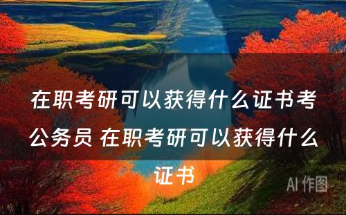 在职考研可以获得什么证书考公务员 在职考研可以获得什么证书