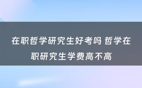 在职哲学研究生好考吗 哲学在职研究生学费高不高