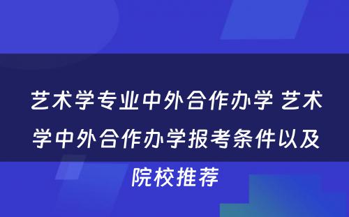 艺术学专业中外合作办学 艺术学中外合作办学报考条件以及院校推荐