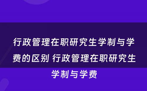 行政管理在职研究生学制与学费的区别 行政管理在职研究生学制与学费