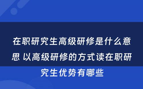 在职研究生高级研修是什么意思 以高级研修的方式读在职研究生优势有哪些